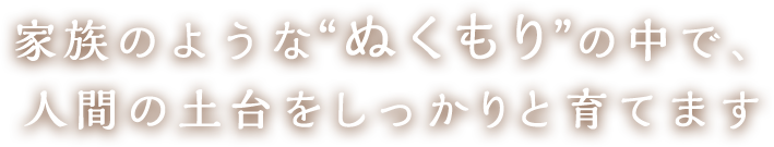 家族のような“ぬくもり”の中で、人間の土台をしっかりと育てます