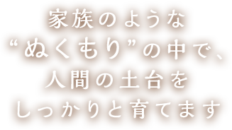 家族のような“ぬくもり”の中で、人間の土台をしっかりと育てます